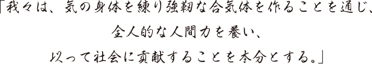 「我々は、気の身体を練り強靭な合気体を作ることを通じ、全人的な人間力を養い、以って社会に貢献することを本分とする。」
